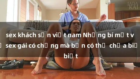 sex khách sạn việt nam Những bí mật về sex gái có chồng mà bạn có thể chưa biết