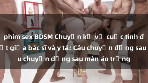 phim sex BDSM Chuyện kể về cuộc tình đầy nhiệt huyết giữa bác sĩ và y tá: Câu chuyện đằng sau màn áo trắng