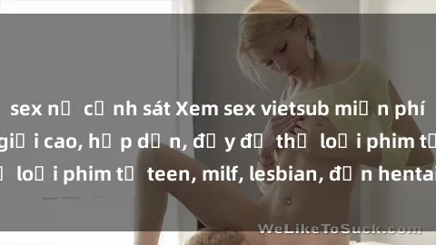 sex nữ cảnh sát Xem sex vietsub miễn phí tại nhà, độ phân giải cao, hấp dẫn, đầy đủ thể loại phim từ teen, milf, lesbian, đến hentai và jav.