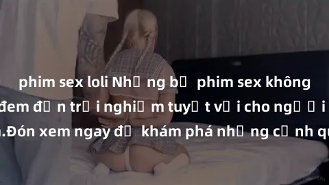phim sex loli Những bộ phim sex không che HD đỉnh cao, đem đến trải nghiệm tuyệt vời cho người xem.Đón xem ngay để khám phá những cảnh quay đẹp mắt và kích thích.