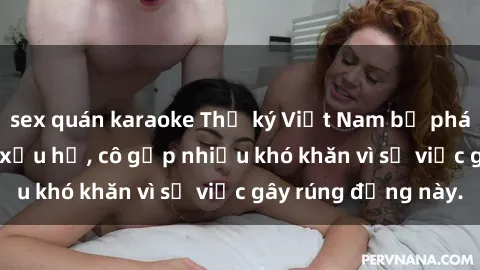sex quán karaoke Thư ký Việt Nam bị phát tán clip sex đáng xấu hổ, cô gặp nhiều khó khăn vì sự việc gây rúng động này.