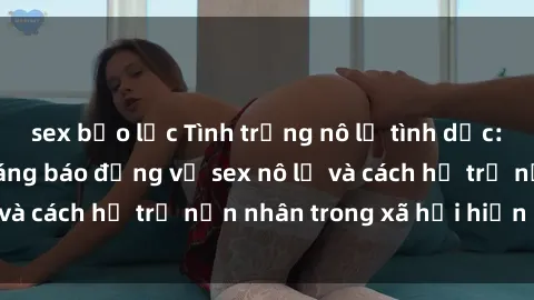sex bạo lực Tình trạng nô lệ tình dục: Những thực tế đáng báo động về sex nô lệ và cách hỗ trợ nạn nhân trong xã hội hiện nay