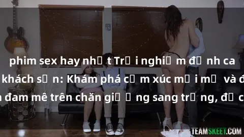 phim sex hay nhất Trải nghiệm đỉnh cao tình yêu tại sex khách sạn: Khám phá cảm xúc mới mẻ và đam mê trên chăn giường sang trọng, độc đáo, không giới hạn.