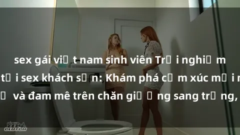 sex gái việt nam sinh viên Trải nghiệm đỉnh cao tình yêu tại sex khách sạn: Khám phá cảm xúc mới mẻ và đam mê trên chăn giường sang trọng, độc đáo, không giới hạn.