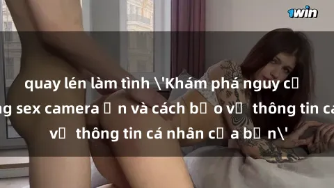 quay lén làm tình 'Khám phá nguy cơ của việc sử dụng sex camera ẩn và cách bảo vệ thông tin cá nhân của bạn'