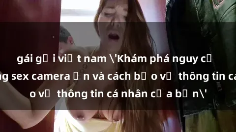 gái gọi việt nam 'Khám phá nguy cơ của việc sử dụng sex camera ẩn và cách bảo vệ thông tin cá nhân của bạn'