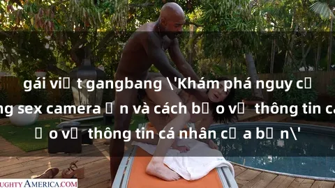 gái việt gangbang 'Khám phá nguy cơ của việc sử dụng sex camera ẩn và cách bảo vệ thông tin cá nhân của bạn'