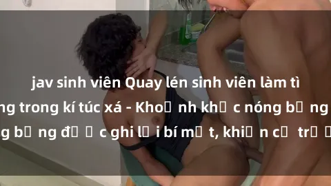 jav sinh viên Quay lén sinh viên làm tình ngay trên giường trong kí túc xá - Khoảnh khắc nóng bỏng được ghi lại bí mật, khiến cả trường học xôn xao.