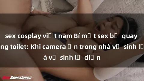 sex cosplay việt nam Bí mật sex bị quay lén trong toilet: Khi camera ẩn trong nhà vệ sinh lộ diện