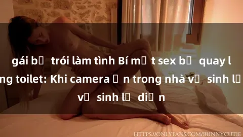 gái bị trói làm tình Bí mật sex bị quay lén trong toilet: Khi camera ẩn trong nhà vệ sinh lộ diện