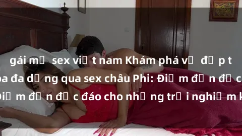 gái mỹ sex việt nam Khám phá vẻ đẹp tự nhiên và văn hóa đa dạng qua sex châu Phi: Điểm đến độc đáo cho những trải nghiệm khó quên