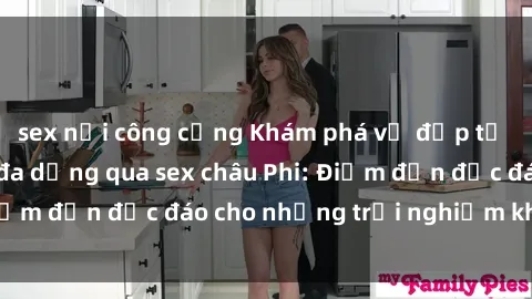 sex nơi công cộng Khám phá vẻ đẹp tự nhiên và văn hóa đa dạng qua sex châu Phi: Điểm đến độc đáo cho những trải nghiệm khó quên