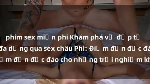 phim sex miễn phí Khám phá vẻ đẹp tự nhiên và văn hóa đa dạng qua sex châu Phi: Điểm đến độc đáo cho những trải nghiệm khó quên