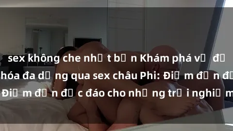 sex không che nhật bản Khám phá vẻ đẹp tự nhiên và văn hóa đa dạng qua sex châu Phi: Điểm đến độc đáo cho những trải nghiệm khó quên