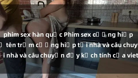 phim sex hàn quốc Phim sex cưỡng hiếp vietsub: Nữ sinh bị tên trộm cưỡng hiếp tại nhà và câu chuyện đầy kịch tính của vietsub