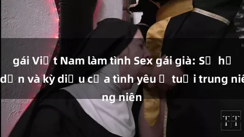 gái Việt Nam làm tình Sex gái già: Sự hấp dẫn và kỳ diệu của tình yêu ở tuổi trung niên