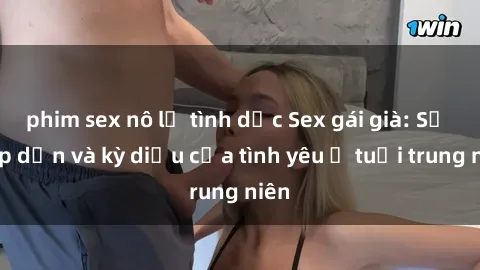 phim sex nô lệ tình dục Sex gái già: Sự hấp dẫn và kỳ diệu của tình yêu ở tuổi trung niên