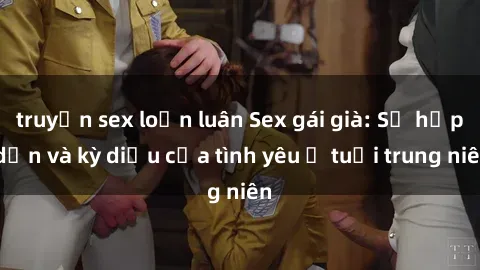 truyện sex loạn luân Sex gái già: Sự hấp dẫn và kỳ diệu của tình yêu ở tuổi trung niên