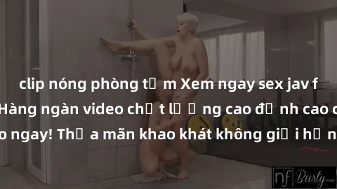 clip nóng phòng tắm Xem ngay sex jav full HD miễn phí - Hàng ngàn video chất lượng cao đỉnh cao chỉ cần click vào ngay! Thỏa mãn khao khát không giới hạn, đón chờ những trải nghiệm mới lạ!