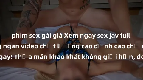phim sex gái già Xem ngay sex jav full HD miễn phí - Hàng ngàn video chất lượng cao đỉnh cao chỉ cần click vào ngay! Thỏa mãn khao khát không giới hạn, đón chờ những trải nghiệm mới lạ!