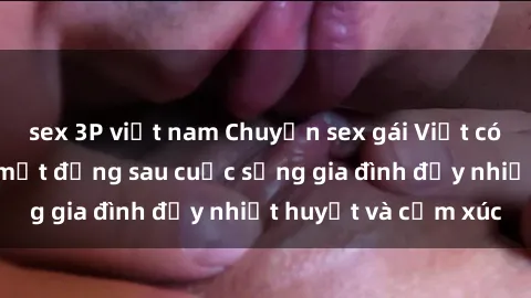 sex 3P việt nam Chuyện sex gái Việt có chồng: Những bí mật đằng sau cuộc sống gia đình đầy nhiệt huyết và cảm xúc