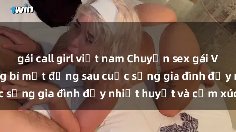 gái call girl việt nam Chuyện sex gái Việt có chồng: Những bí mật đằng sau cuộc sống gia đình đầy nhiệt huyết và cảm xúc
