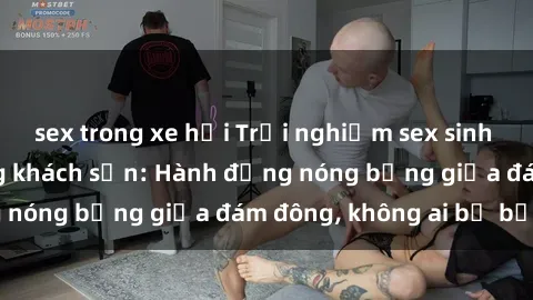 sex trong xe hơi Trải nghiệm sex sinh viên sôi động trong khách sạn: Hành động nóng bỏng giữa đám đông, không ai bị bỏ lỡ