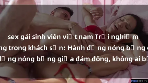 sex gái sinh viên việt nam Trải nghiệm sex sinh viên sôi động trong khách sạn: Hành động nóng bỏng giữa đám đông, không ai bị bỏ lỡ