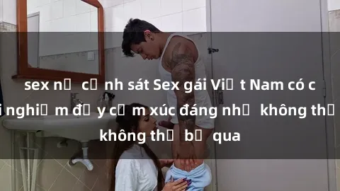 sex nữ cảnh sát Sex gái Việt Nam có con: Trải nghiệm đầy cảm xúc đáng nhớ không thể bỏ qua