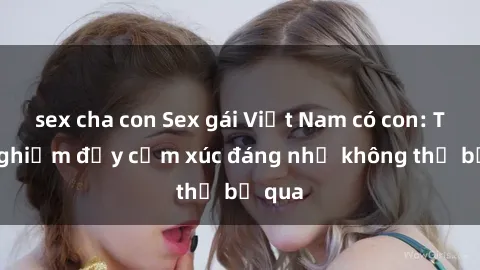 sex cha con Sex gái Việt Nam có con: Trải nghiệm đầy cảm xúc đáng nhớ không thể bỏ qua