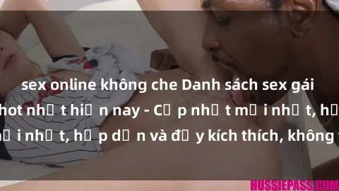sex online không che Danh sách sex gái Việt Nam sinh viên hot nhất hiện nay - Cập nhật mới nhất, hấp dẫn và đầy kích thích, không thể bỏ qua!