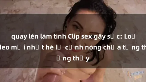 quay lén làm tình Clip sex gây sốc: Loạt video mới nhất hé lộ cảnh nóng chưa từng thấy
