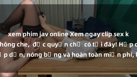 xem phim jav online Xem ngay clip sex không che cực hot, không che,  độc quyền chỉ có tại đây! Hấp dẫn, nóng bỏng và hoàn toàn miễn phí, không thể bỏ qua!