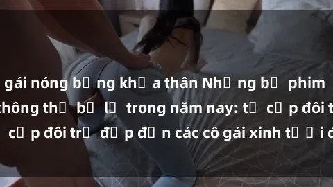 gái nóng bỏng khỏa thân Những bộ phim sex JAV hot nhất không thể bỏ lỡ trong năm nay: từ cặp đôi trẻ đẹp đến các cô gái xinh tươi đầy sức hút.