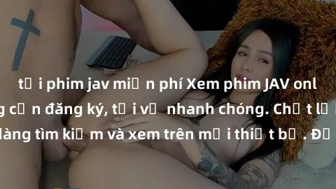 tải phim jav miễn phí Xem phim JAV online miễn phí không cần đăng ký, tải về nhanh chóng. Chất lượng HD, dễ dàng tìm kiếm và xem trên mọi thiết bị. Đặc biệt, không quảng cáo làm phiền.