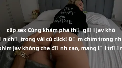 clip sex Cùng khám phá thế giới jav không che siêu hấp dẫn chỉ trong vài cú click! Đắm chìm trong những bộ phim jav không che đỉnh cao, mang lại trải nghiệm thú vị và đầy kích thích.