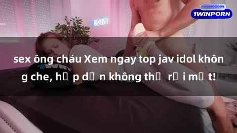 sex ông cháu Xem ngay top jav idol không che, hấp dẫn không thể rời mắt!