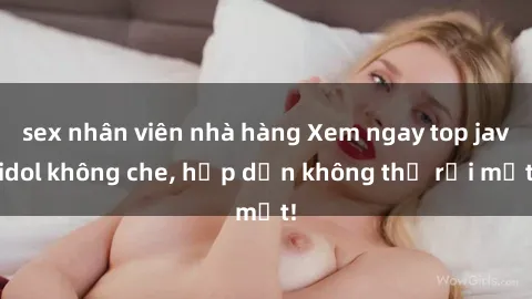 sex nhân viên nhà hàng Xem ngay top jav idol không che, hấp dẫn không thể rời mắt!