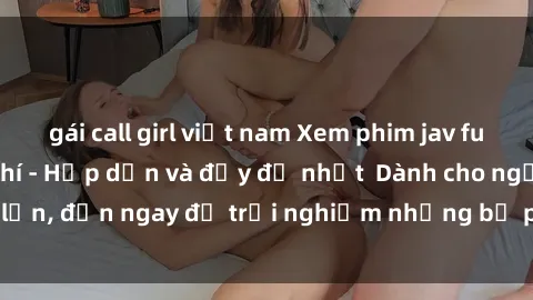 gái call girl việt nam Xem phim jav full HD online miễn phí - Hấp dẫn và đầy đủ nhất  Dành cho người lớn, đến ngay để trải nghiệm những bộ phim hấp dẫn và hấp dẫn.