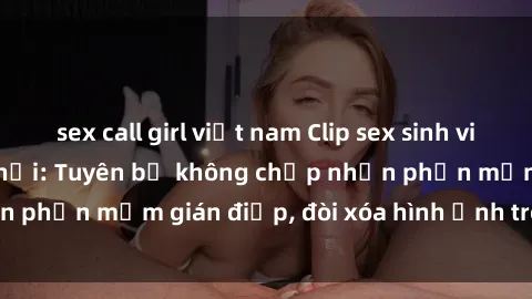 sex call girl việt nam Clip sex sinh viên gây sốt mạng xã hội: Tuyên bố không chấp nhận phần mềm gián điệp, đòi xóa hình ảnh trên internet