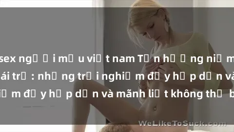 sex người mẫu việt nam Tận hưởng niềm vui của sex với gái trẻ: những trải nghiệm đầy hấp dẫn và mãnh liệt không thể bỏ lỡ