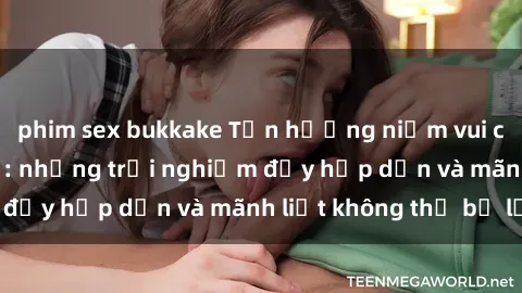 phim sex bukkake Tận hưởng niềm vui của sex với gái trẻ: những trải nghiệm đầy hấp dẫn và mãnh liệt không thể bỏ lỡ