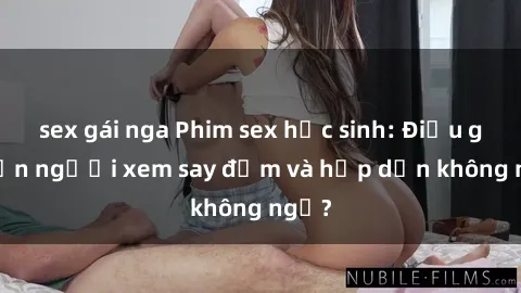 sex gái nga Phim sex học sinh: Điều gì khiến người xem say đắm và hấp dẫn không ngờ?