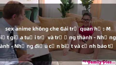 sex anime không che Gái trẻ quan hệ: Mối quan hệ khác biệt giữa tuổi trẻ và trưởng thành - Những điều cần biết và cảnh báo từ chuyên gia