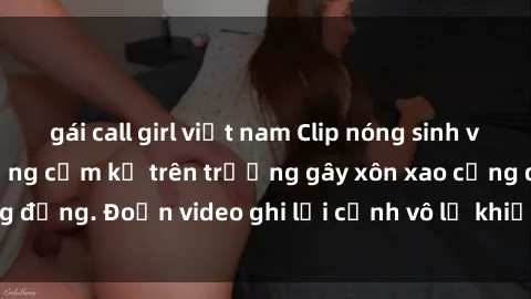 gái call girl việt nam Clip nóng sinh viên gây sốc: Hành động cấm kỵ trên trường gây xôn xao cộng đồng. Đoạn video ghi lại cảnh vô lễ khiến dư luận bức xúc.
