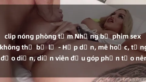 clip nóng phòng tắm Những bộ phim sex gái già đỉnh cao không thể bỏ lỡ - Hấp dẫn, mê hoặc, từng đạo diễn, diễn viên đều góp phần tạo nên sự hấp dẫn, kích thích.