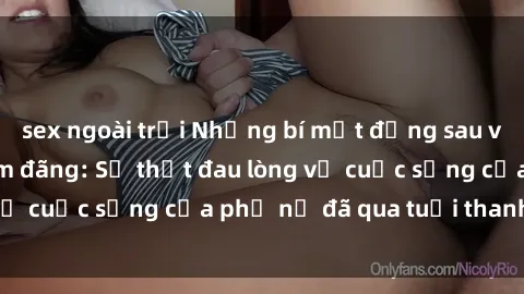 sex ngoài trời Những bí mật đằng sau vẻ ngoài gái già dâm đãng: Sự thật đau lòng về cuộc sống của phụ nữ đã qua tuổi thanh xuân