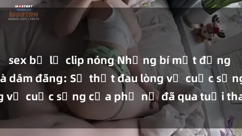 sex bị lộ clip nóng Những bí mật đằng sau vẻ ngoài gái già dâm đãng: Sự thật đau lòng về cuộc sống của phụ nữ đã qua tuổi thanh xuân