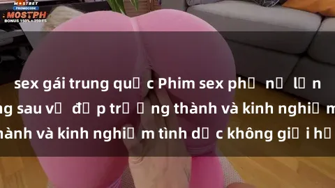 sex gái trung quốc Phim sex phụ nữ lớn tuổi: Sức hút đằng sau vẻ đẹp trưởng thành và kinh nghiệm tình dục không giới hạn