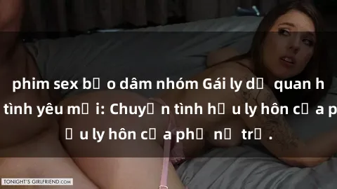 phim sex bạo dâm nhóm Gái ly dị quan hệ tìm kiếm tình yêu mới: Chuyện tình hậu ly hôn của phụ nữ trẻ.